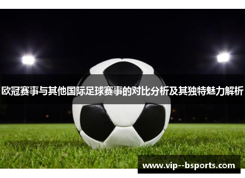 欧冠赛事与其他国际足球赛事的对比分析及其独特魅力解析