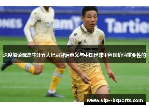 深度解读武磊生涯五大纪录背后意义与中国足球里程碑价值重要性的