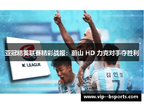 亚冠精英联赛精彩战报:蔚山 HD 力克对手夺胜利 亚冠精英联赛精彩战报:蔚山 HD 力克对手夺胜利