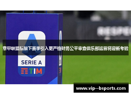 意甲联盟酝酿下赛季引入更严格财务公平审查俱乐部运营将迎新考验